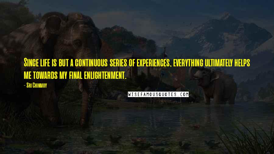 Sri Chinmoy Quotes: Since life is but a continuous series of experiences, everything ultimately helps me towards my final enlightenment.