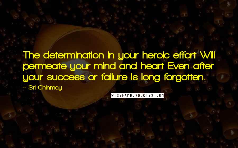 Sri Chinmoy Quotes: The determination in your heroic effort Will permeate your mind and heart Even after your success or failure Is long forgotten.