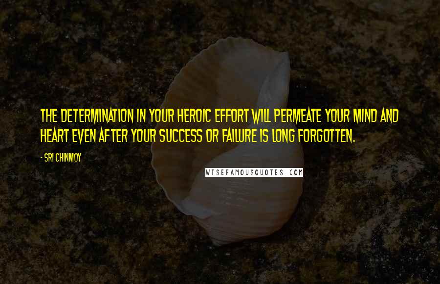 Sri Chinmoy Quotes: The determination in your heroic effort Will permeate your mind and heart Even after your success or failure Is long forgotten.