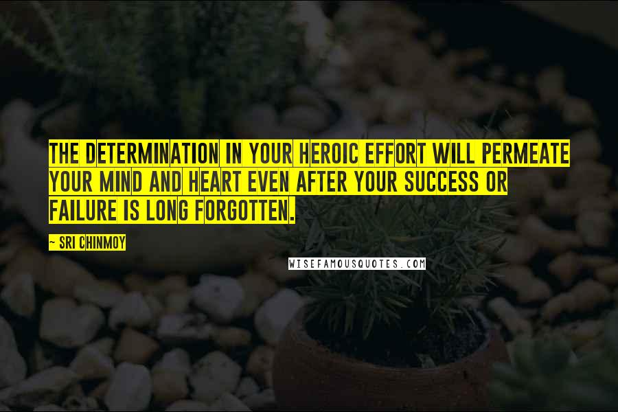 Sri Chinmoy Quotes: The determination in your heroic effort Will permeate your mind and heart Even after your success or failure Is long forgotten.
