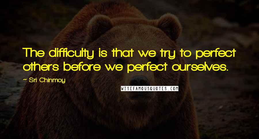 Sri Chinmoy Quotes: The difficulty is that we try to perfect others before we perfect ourselves.