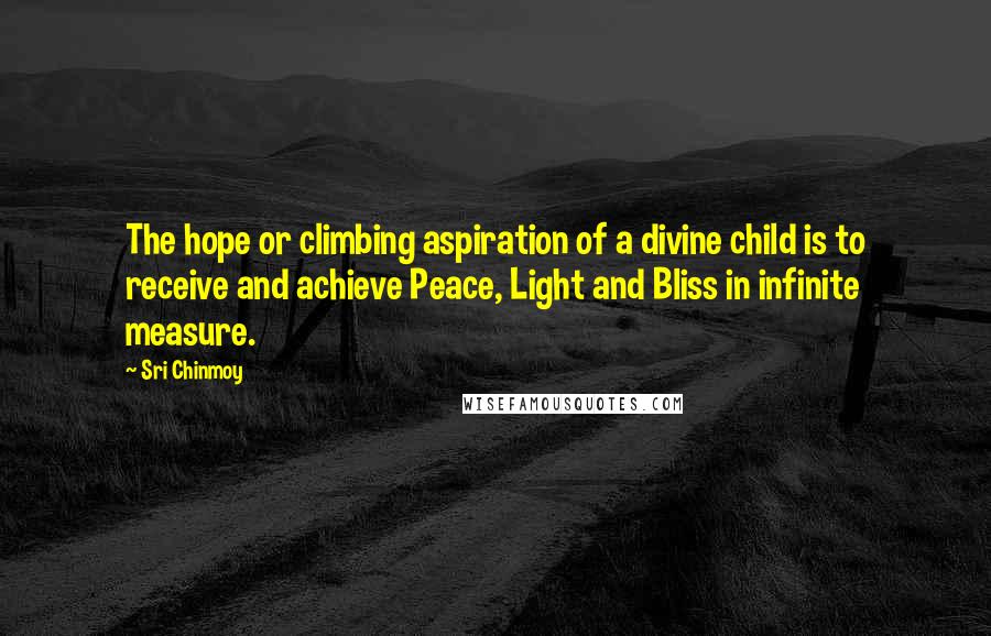 Sri Chinmoy Quotes: The hope or climbing aspiration of a divine child is to receive and achieve Peace, Light and Bliss in infinite measure.