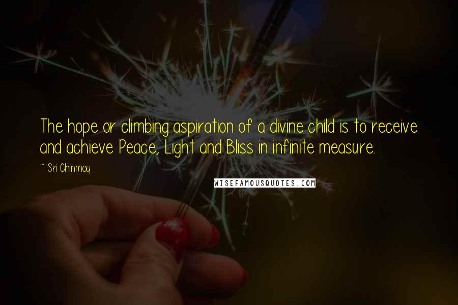Sri Chinmoy Quotes: The hope or climbing aspiration of a divine child is to receive and achieve Peace, Light and Bliss in infinite measure.