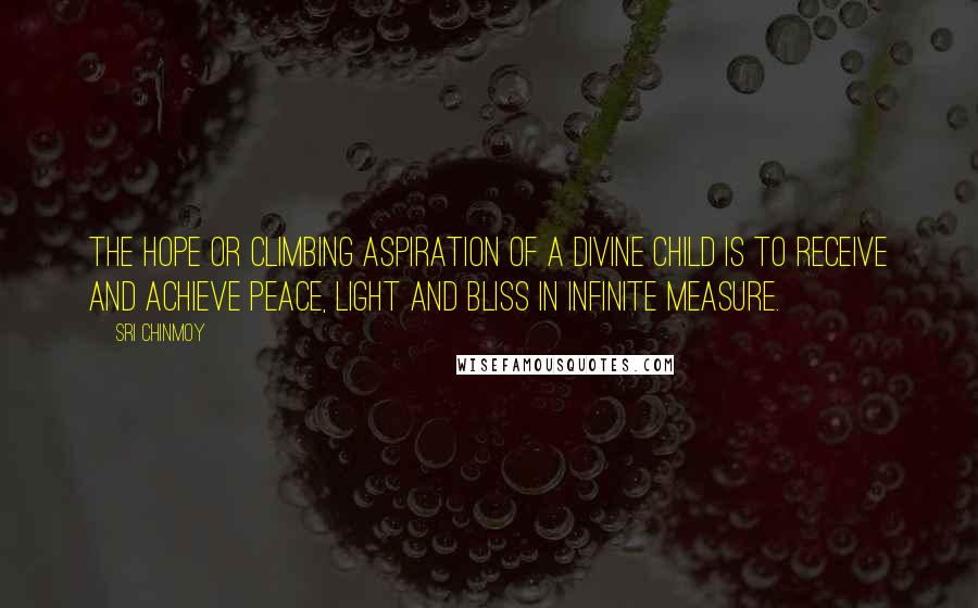 Sri Chinmoy Quotes: The hope or climbing aspiration of a divine child is to receive and achieve Peace, Light and Bliss in infinite measure.