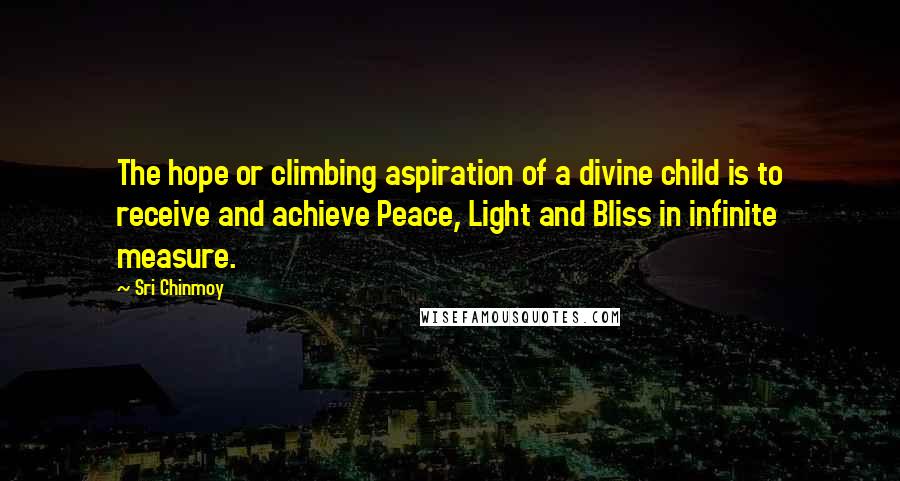 Sri Chinmoy Quotes: The hope or climbing aspiration of a divine child is to receive and achieve Peace, Light and Bliss in infinite measure.