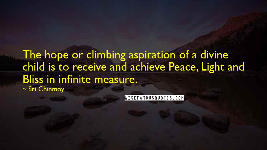 Sri Chinmoy Quotes: The hope or climbing aspiration of a divine child is to receive and achieve Peace, Light and Bliss in infinite measure.