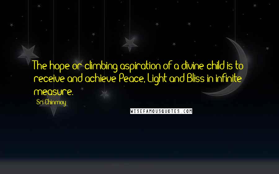 Sri Chinmoy Quotes: The hope or climbing aspiration of a divine child is to receive and achieve Peace, Light and Bliss in infinite measure.