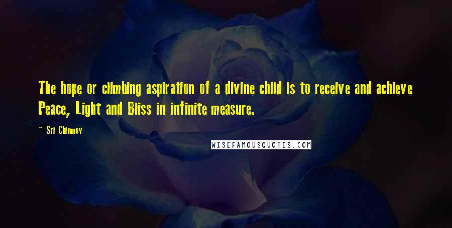 Sri Chinmoy Quotes: The hope or climbing aspiration of a divine child is to receive and achieve Peace, Light and Bliss in infinite measure.