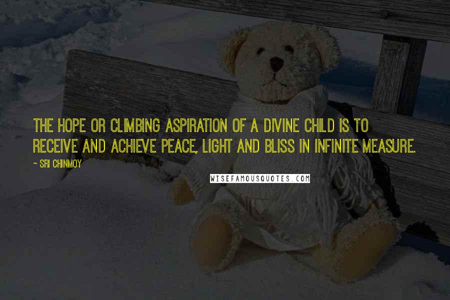 Sri Chinmoy Quotes: The hope or climbing aspiration of a divine child is to receive and achieve Peace, Light and Bliss in infinite measure.