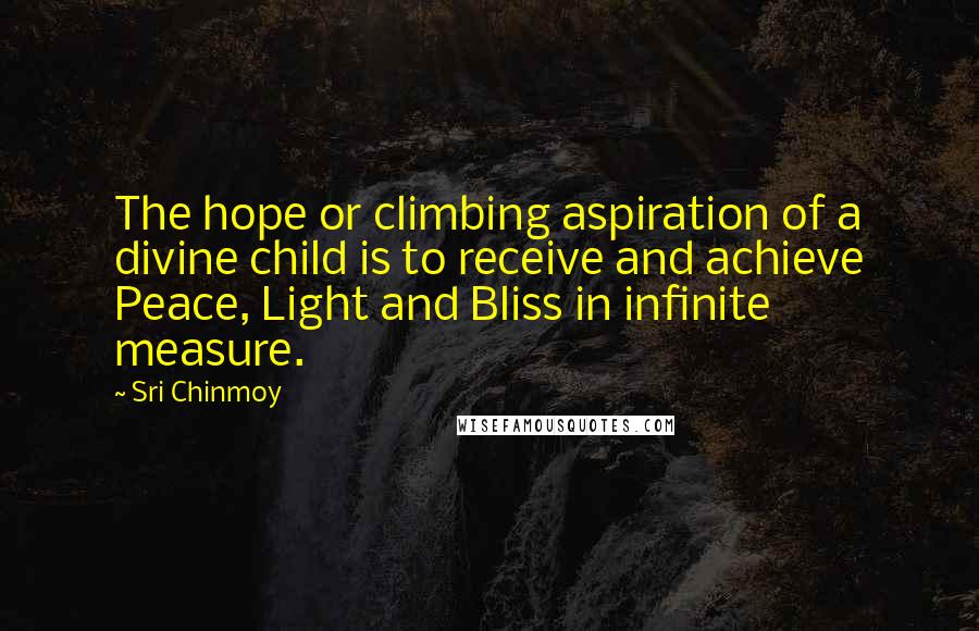 Sri Chinmoy Quotes: The hope or climbing aspiration of a divine child is to receive and achieve Peace, Light and Bliss in infinite measure.