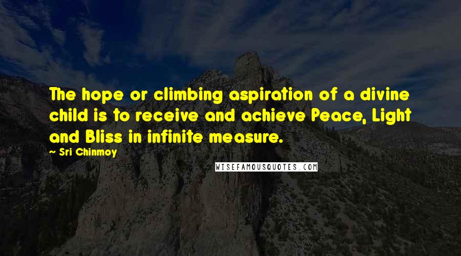 Sri Chinmoy Quotes: The hope or climbing aspiration of a divine child is to receive and achieve Peace, Light and Bliss in infinite measure.
