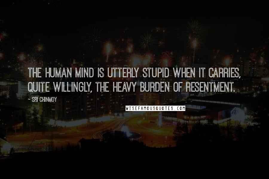 Sri Chinmoy Quotes: The human mind is utterly stupid when it carries, quite willingly, the heavy burden of resentment.