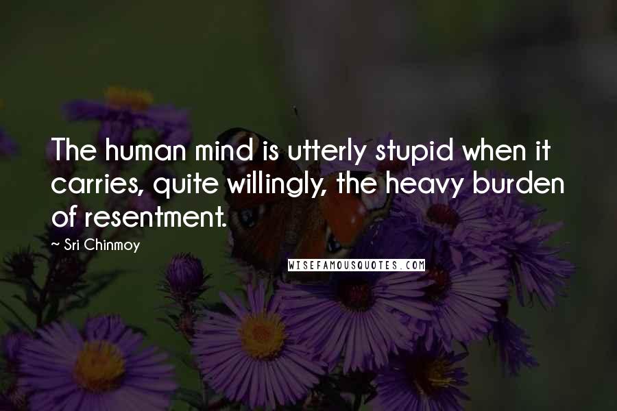 Sri Chinmoy Quotes: The human mind is utterly stupid when it carries, quite willingly, the heavy burden of resentment.
