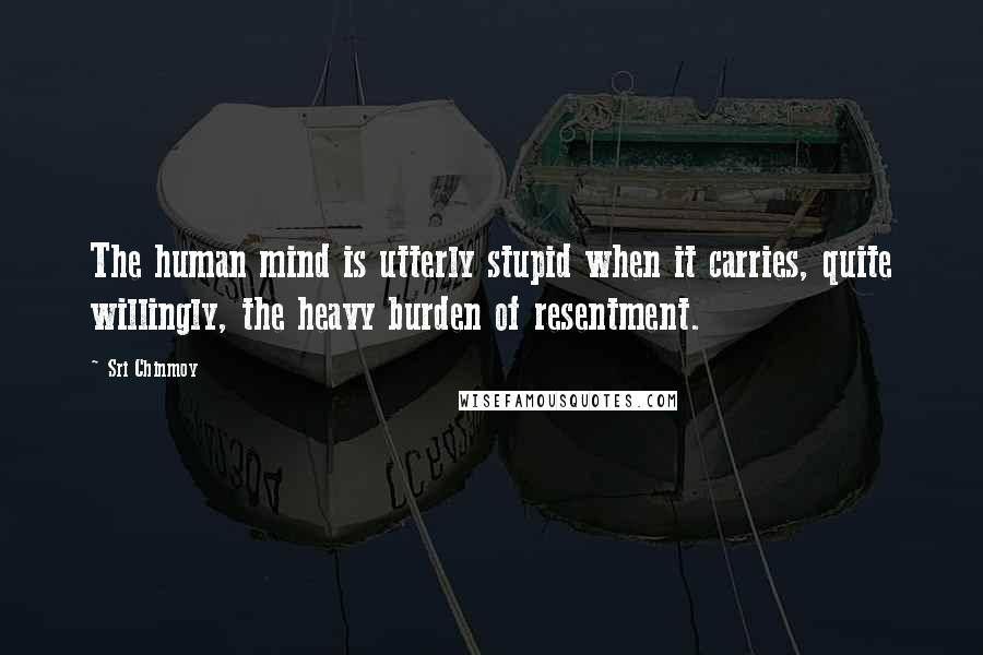Sri Chinmoy Quotes: The human mind is utterly stupid when it carries, quite willingly, the heavy burden of resentment.