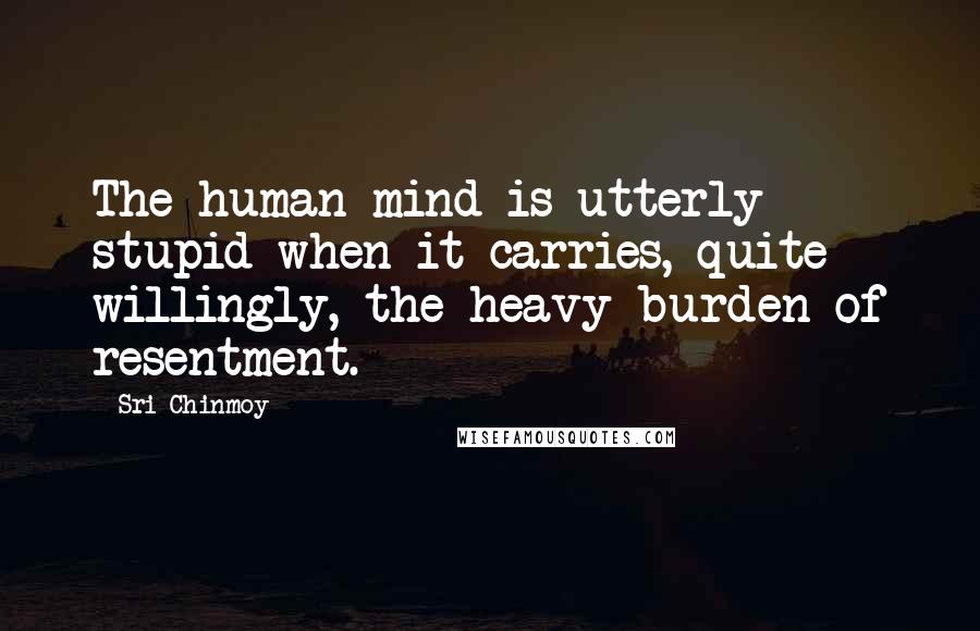 Sri Chinmoy Quotes: The human mind is utterly stupid when it carries, quite willingly, the heavy burden of resentment.