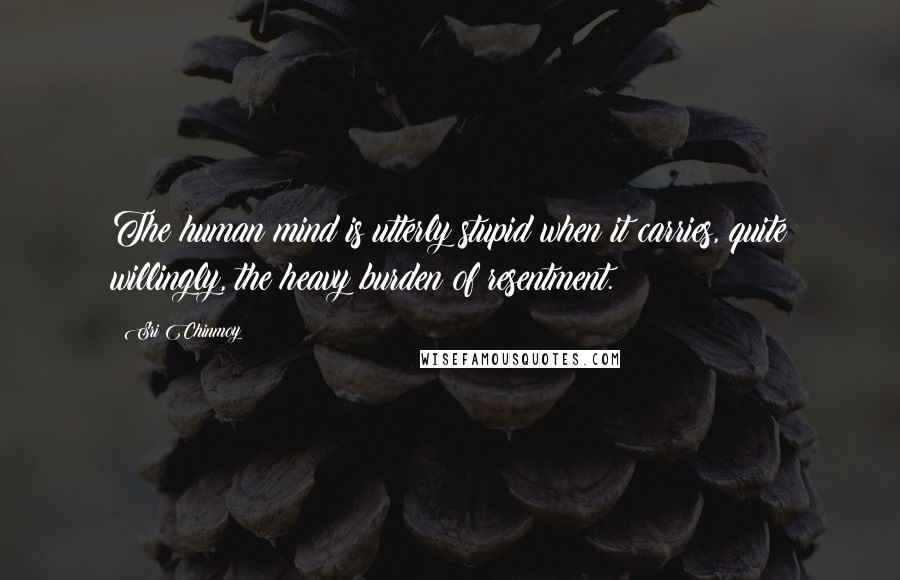 Sri Chinmoy Quotes: The human mind is utterly stupid when it carries, quite willingly, the heavy burden of resentment.