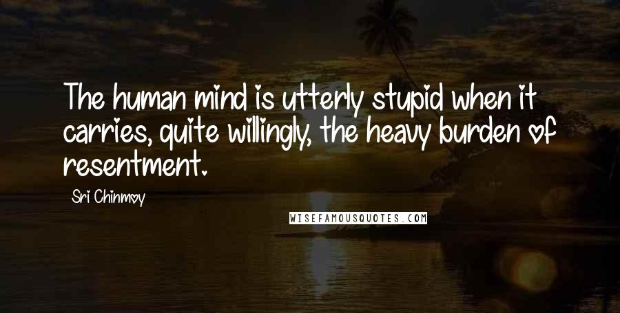 Sri Chinmoy Quotes: The human mind is utterly stupid when it carries, quite willingly, the heavy burden of resentment.