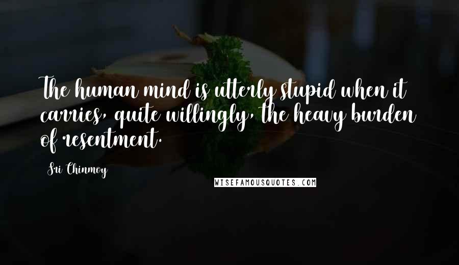 Sri Chinmoy Quotes: The human mind is utterly stupid when it carries, quite willingly, the heavy burden of resentment.