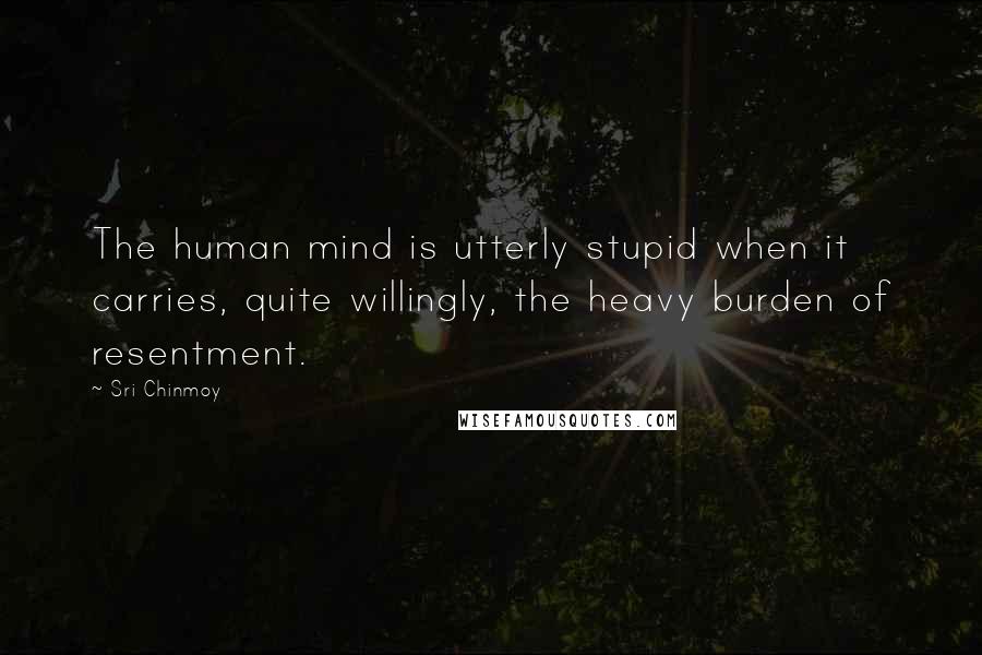 Sri Chinmoy Quotes: The human mind is utterly stupid when it carries, quite willingly, the heavy burden of resentment.