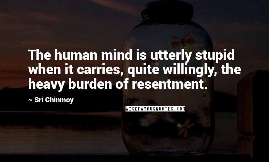 Sri Chinmoy Quotes: The human mind is utterly stupid when it carries, quite willingly, the heavy burden of resentment.
