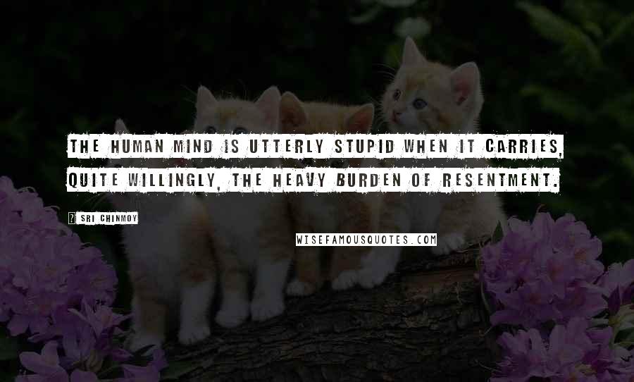 Sri Chinmoy Quotes: The human mind is utterly stupid when it carries, quite willingly, the heavy burden of resentment.