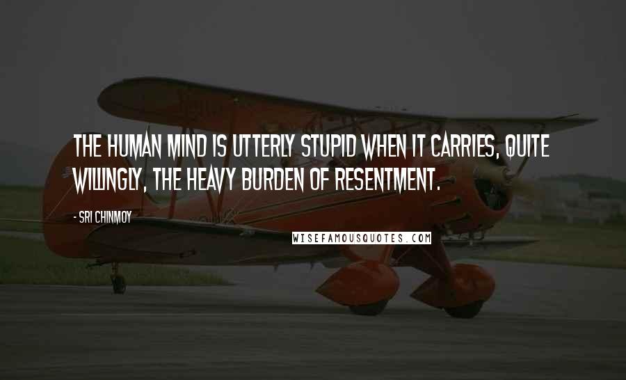 Sri Chinmoy Quotes: The human mind is utterly stupid when it carries, quite willingly, the heavy burden of resentment.