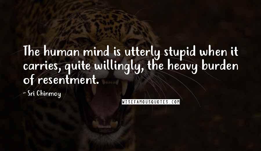 Sri Chinmoy Quotes: The human mind is utterly stupid when it carries, quite willingly, the heavy burden of resentment.