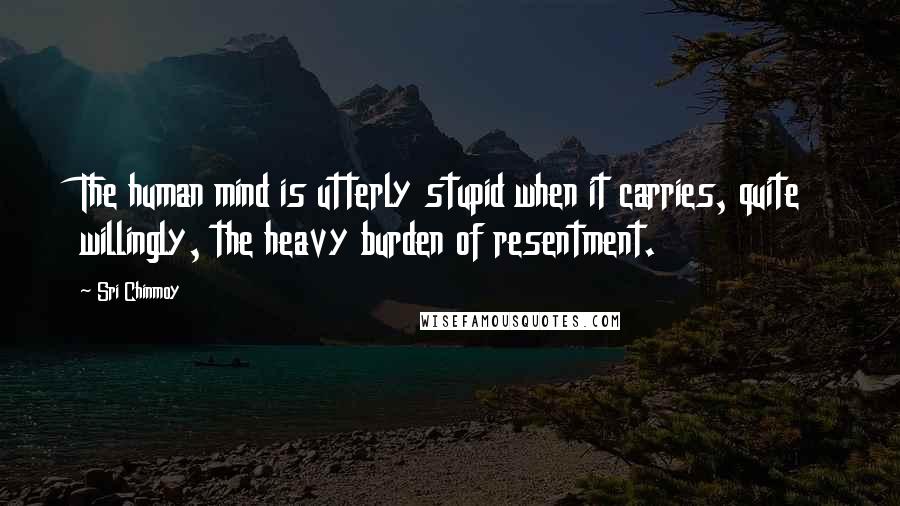 Sri Chinmoy Quotes: The human mind is utterly stupid when it carries, quite willingly, the heavy burden of resentment.