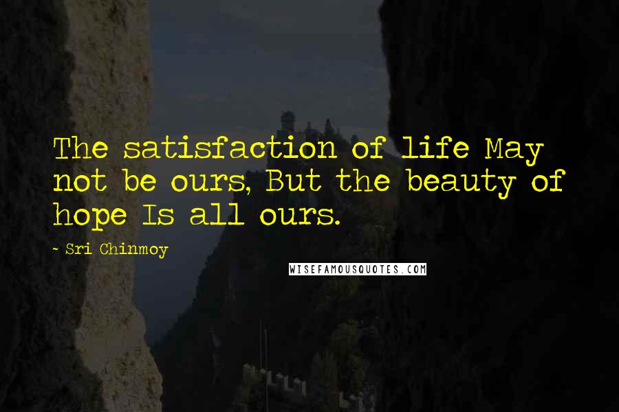 Sri Chinmoy Quotes: The satisfaction of life May not be ours, But the beauty of hope Is all ours.