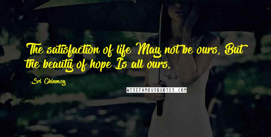 Sri Chinmoy Quotes: The satisfaction of life May not be ours, But the beauty of hope Is all ours.