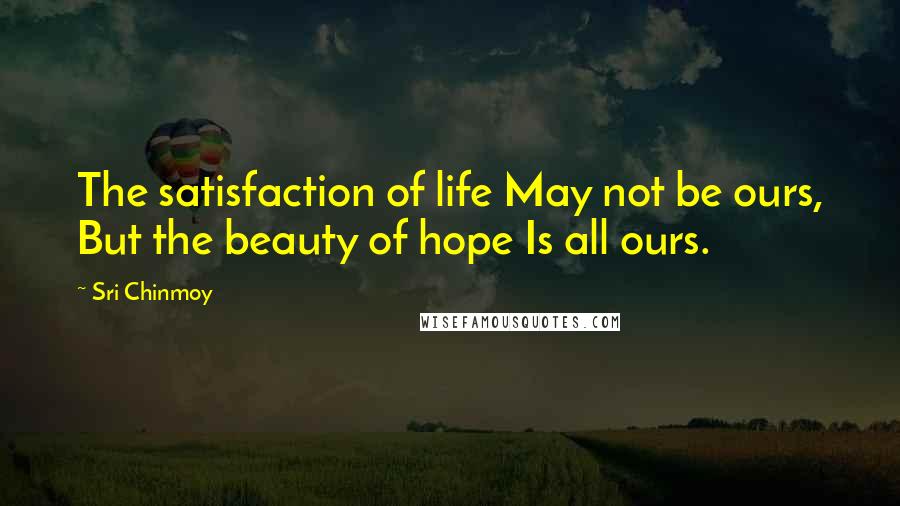 Sri Chinmoy Quotes: The satisfaction of life May not be ours, But the beauty of hope Is all ours.