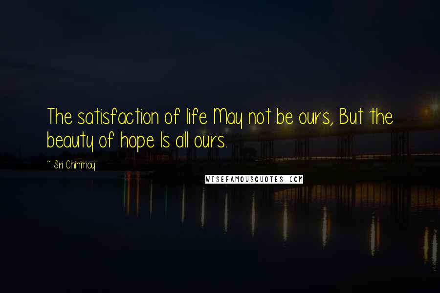 Sri Chinmoy Quotes: The satisfaction of life May not be ours, But the beauty of hope Is all ours.