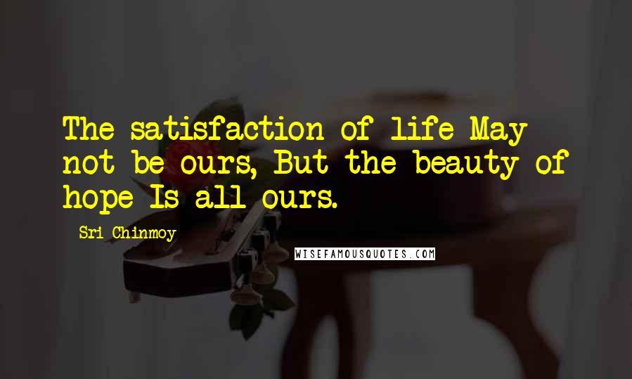 Sri Chinmoy Quotes: The satisfaction of life May not be ours, But the beauty of hope Is all ours.
