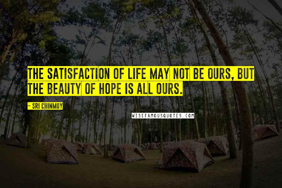 Sri Chinmoy Quotes: The satisfaction of life May not be ours, But the beauty of hope Is all ours.