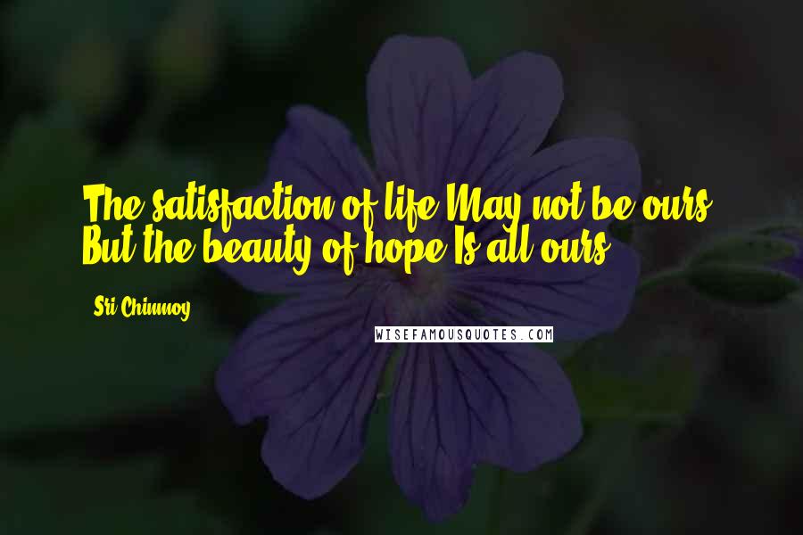 Sri Chinmoy Quotes: The satisfaction of life May not be ours, But the beauty of hope Is all ours.