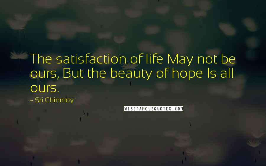 Sri Chinmoy Quotes: The satisfaction of life May not be ours, But the beauty of hope Is all ours.