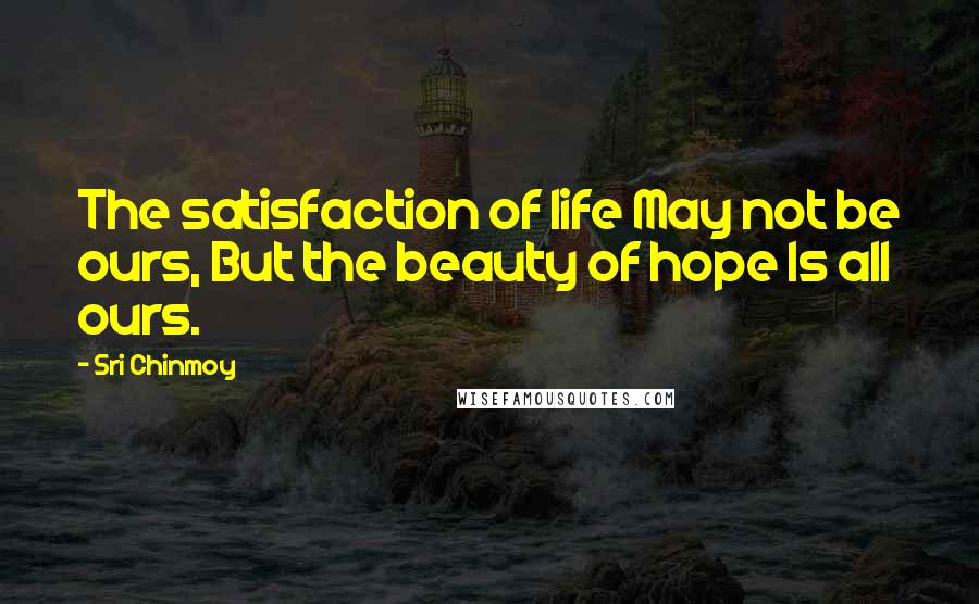Sri Chinmoy Quotes: The satisfaction of life May not be ours, But the beauty of hope Is all ours.