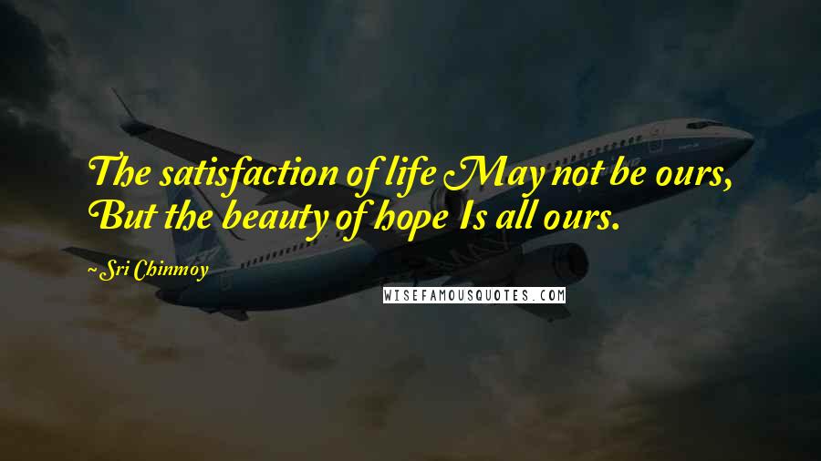 Sri Chinmoy Quotes: The satisfaction of life May not be ours, But the beauty of hope Is all ours.