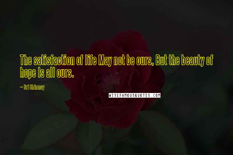 Sri Chinmoy Quotes: The satisfaction of life May not be ours, But the beauty of hope Is all ours.