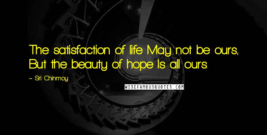 Sri Chinmoy Quotes: The satisfaction of life May not be ours, But the beauty of hope Is all ours.