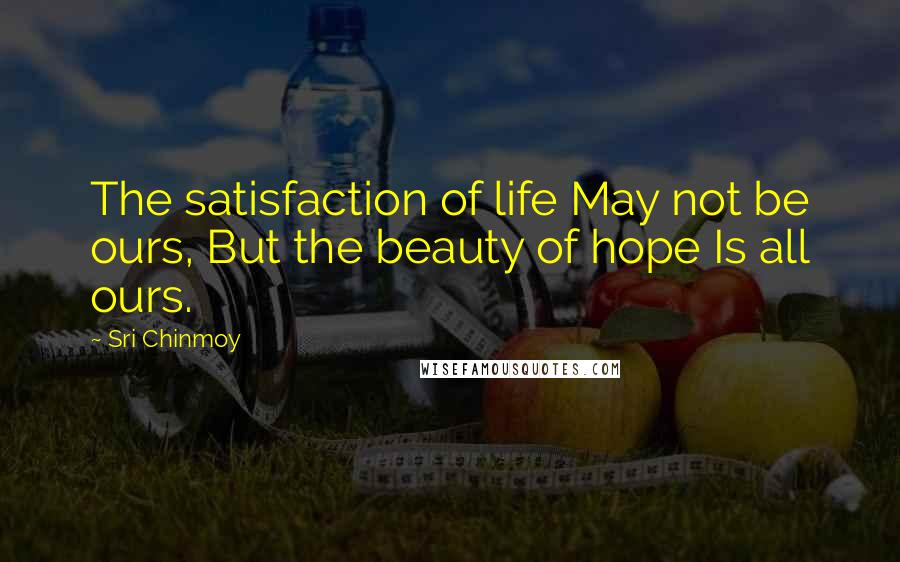 Sri Chinmoy Quotes: The satisfaction of life May not be ours, But the beauty of hope Is all ours.