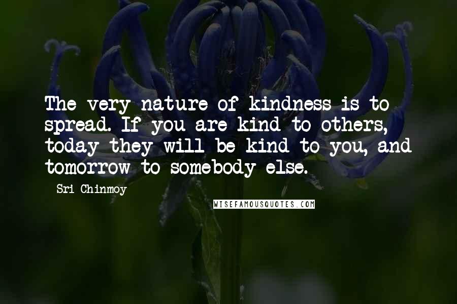 Sri Chinmoy Quotes: The very nature of kindness is to spread. If you are kind to others, today they will be kind to you, and tomorrow to somebody else.