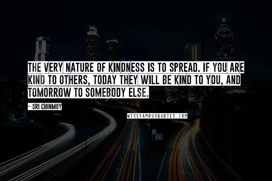 Sri Chinmoy Quotes: The very nature of kindness is to spread. If you are kind to others, today they will be kind to you, and tomorrow to somebody else.