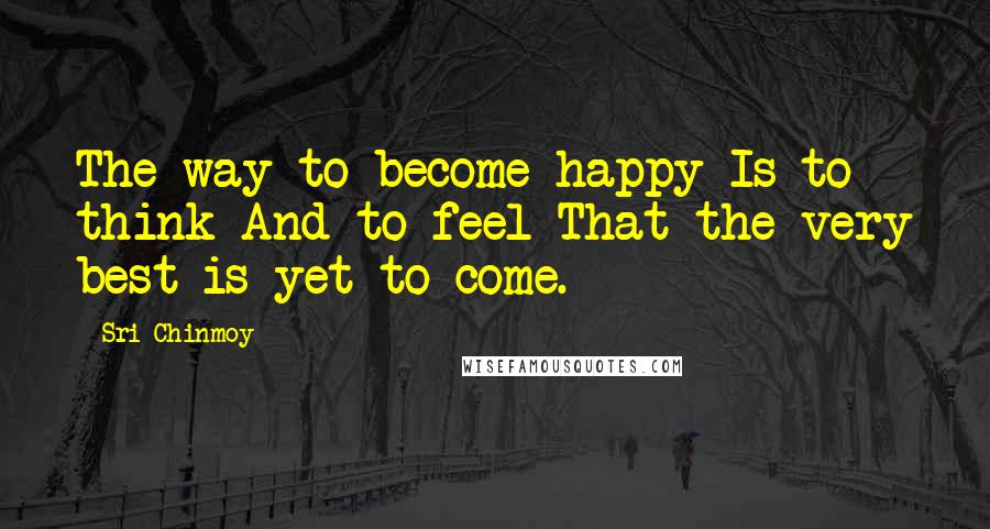 Sri Chinmoy Quotes: The way to become happy Is to think And to feel That the very best is yet to come.