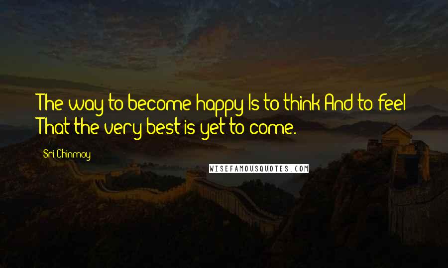 Sri Chinmoy Quotes: The way to become happy Is to think And to feel That the very best is yet to come.