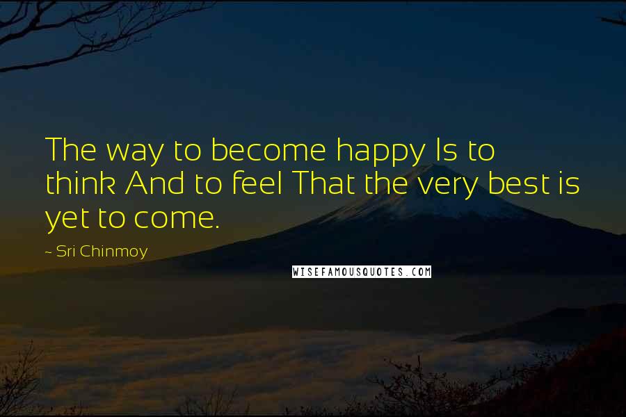 Sri Chinmoy Quotes: The way to become happy Is to think And to feel That the very best is yet to come.