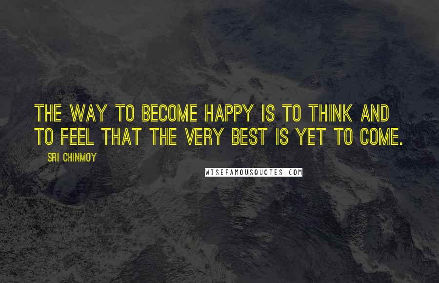 Sri Chinmoy Quotes: The way to become happy Is to think And to feel That the very best is yet to come.