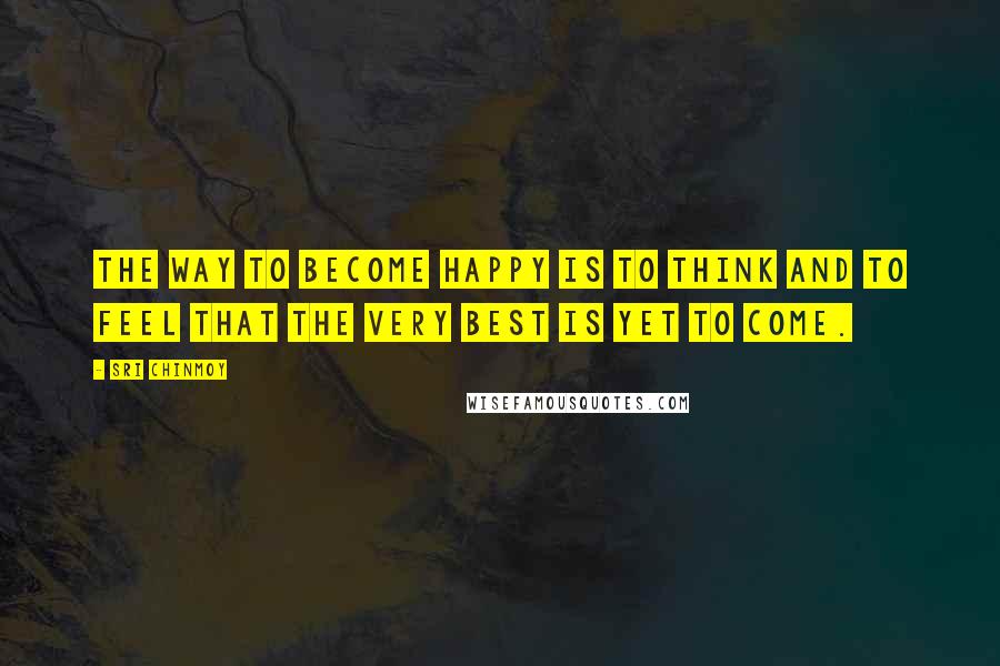 Sri Chinmoy Quotes: The way to become happy Is to think And to feel That the very best is yet to come.