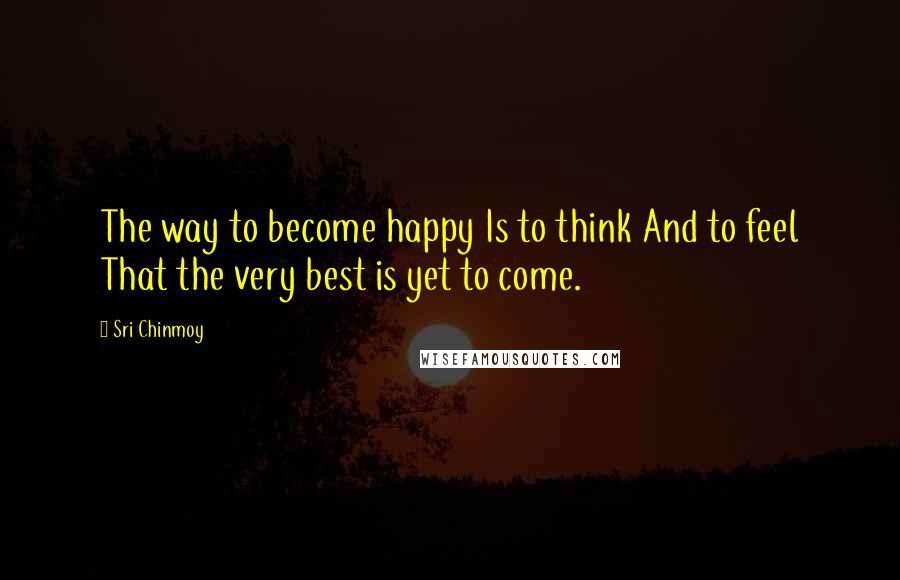 Sri Chinmoy Quotes: The way to become happy Is to think And to feel That the very best is yet to come.