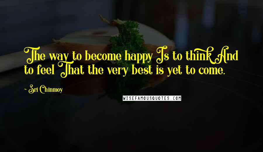 Sri Chinmoy Quotes: The way to become happy Is to think And to feel That the very best is yet to come.